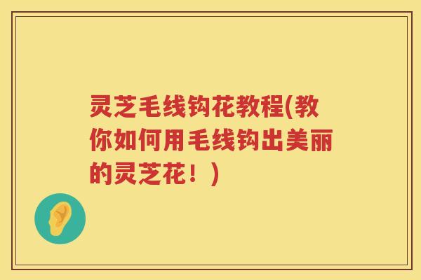 灵芝毛线钩花教程(教你如何用毛线钩出美丽的灵芝花！)