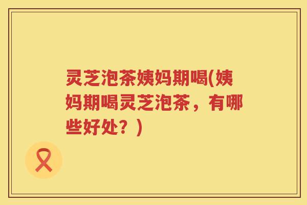灵芝泡茶姨妈期喝(姨妈期喝灵芝泡茶，有哪些好处？)