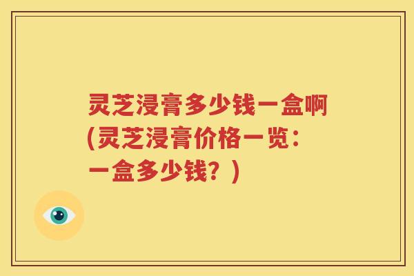 灵芝浸膏多少钱一盒啊(灵芝浸膏价格一览：一盒多少钱？)