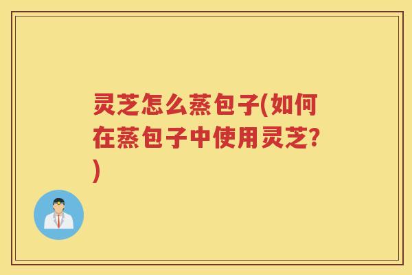 灵芝怎么蒸包子(如何在蒸包子中使用灵芝？)