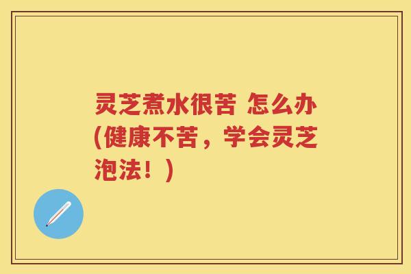 灵芝煮水很苦 怎么办(健康不苦，学会灵芝泡法！)