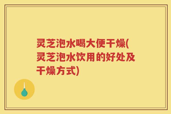灵芝泡水喝大便干燥(灵芝泡水饮用的好处及干燥方式) 灵芝泡水喝大便干燥(灵芝泡水饮用的好处及干燥方式)