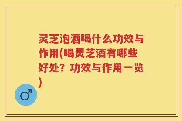 灵芝泡酒喝什么功效与作用(喝灵芝酒有哪些好处？功效与作用一览)