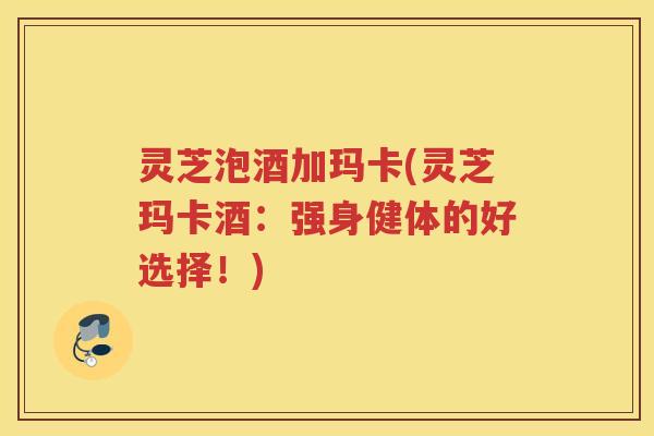 灵芝泡酒加玛卡(灵芝玛卡酒：强身健体的好选择！)