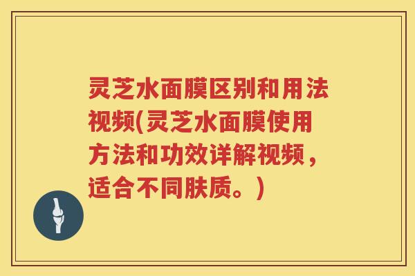 灵芝水面膜区别和用法视频(灵芝水面膜使用方法和功效详解视频，适合不同肤质。)