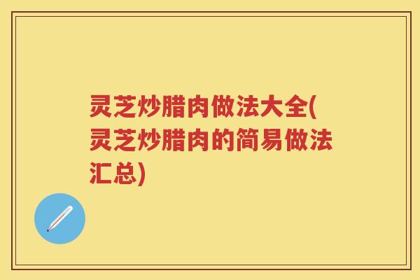 灵芝炒腊肉做法大全(灵芝炒腊肉的简易做法汇总)