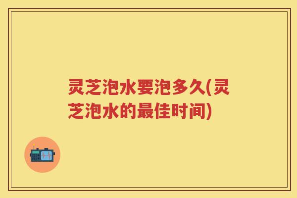 灵芝泡水要泡多久(灵芝泡水的佳时间) 灵芝泡水要泡多久(灵芝泡水的佳时间)