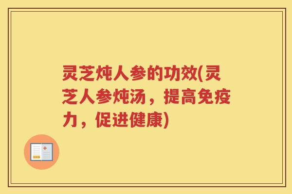 灵芝炖人参的功效(灵芝人参炖汤，提高免疫力，促进健康)