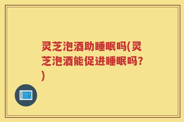 灵芝泡酒助睡眠吗(灵芝泡酒能促进睡眠吗？)