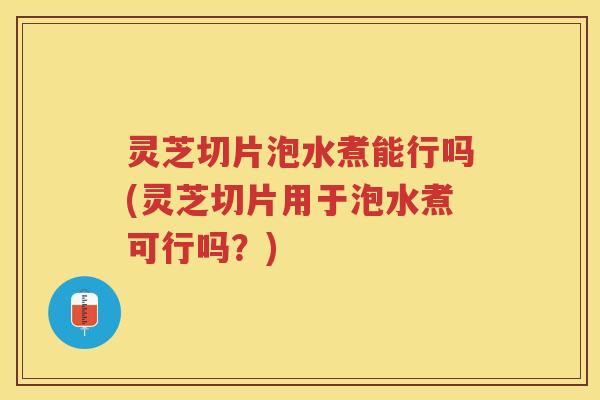 灵芝切片泡水煮能行吗(灵芝切片用于泡水煮可行吗？)