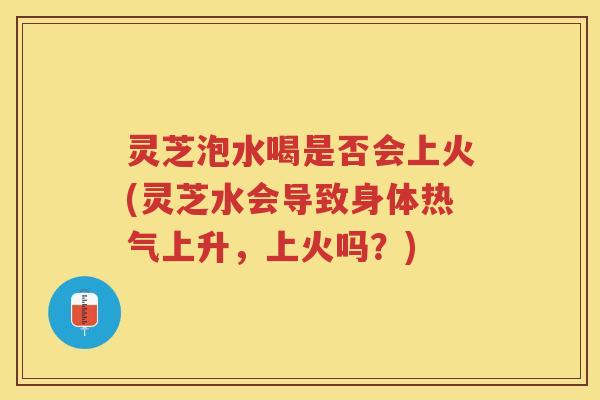 灵芝泡水喝是否会上火(灵芝水会导致身体热气上升，上火吗？)