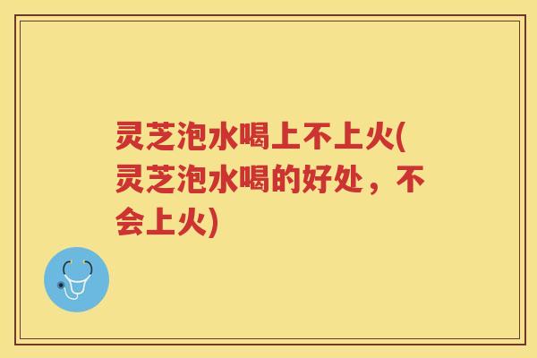 灵芝泡水喝上不上火(灵芝泡水喝的好处，不会上火)