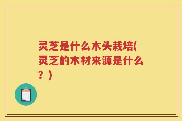 灵芝是什么木头栽培(灵芝的木材来源是什么？)