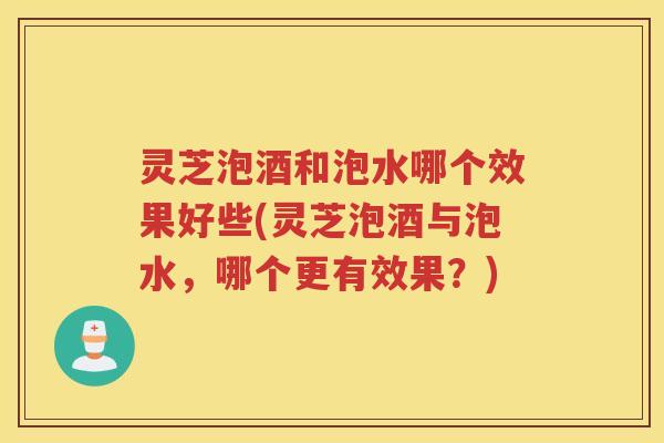 灵芝泡酒和泡水哪个效果好些(灵芝泡酒与泡水，哪个更有效果？)