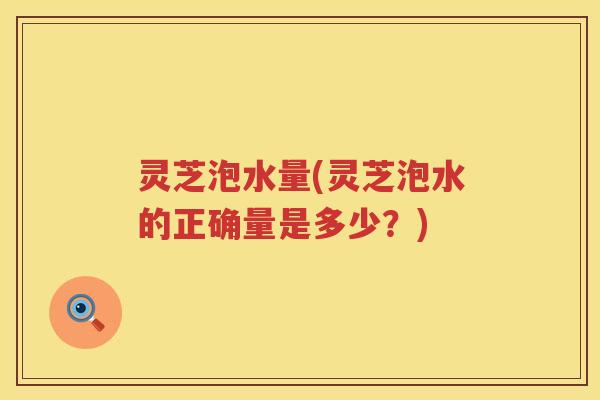 灵芝泡水量(灵芝泡水的正确量是多少？)