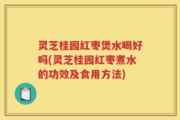 灵芝桂园红枣煲水喝好吗(灵芝桂园红枣煮水的功效及食用方法)