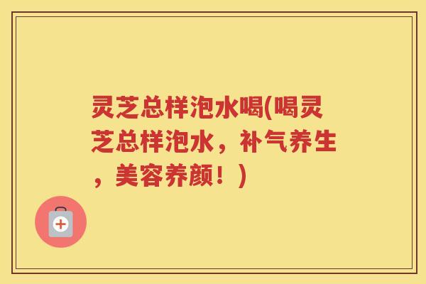 灵芝总样泡水喝(喝灵芝总样泡水，补气养生，美容养颜！)