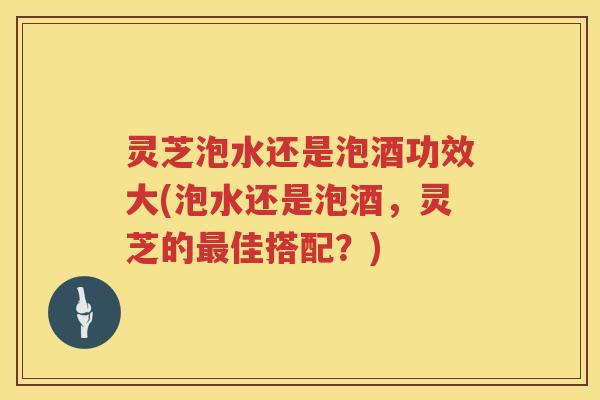 灵芝泡水还是泡酒功效大(泡水还是泡酒,灵芝的佳搭配?) 灵芝泡水还是泡酒功效大(泡水还是泡酒,灵芝的佳搭配?)