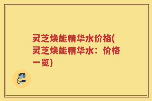 灵芝焕能精华水价格(灵芝焕能精华水:价格一览)