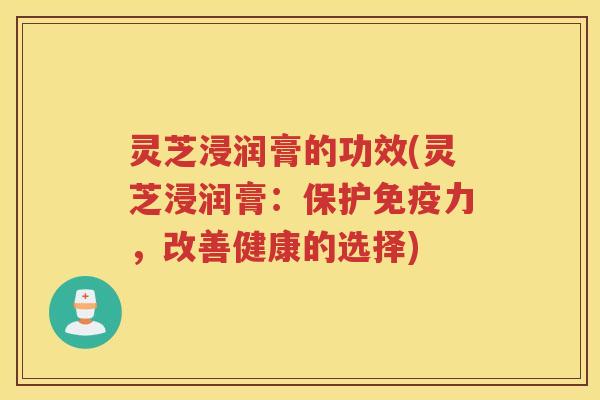 灵芝浸润膏的功效(灵芝浸润膏：保护免疫力，改善健康的选择)