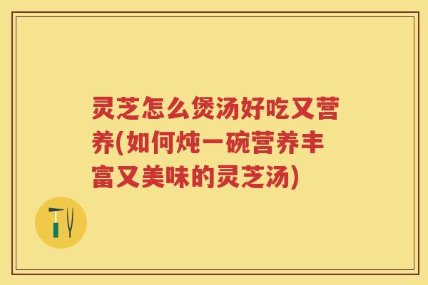 灵芝怎么煲汤好吃又营养(如何炖一碗营养丰富又美味的灵芝汤)