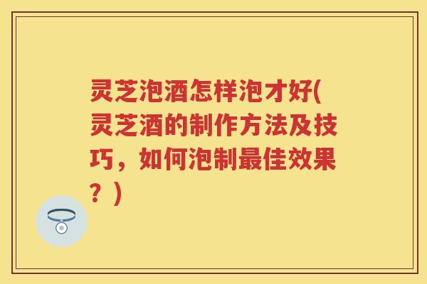 灵芝泡酒怎样泡才好(灵芝酒的制作方法及技巧，如何泡制最佳效果？)