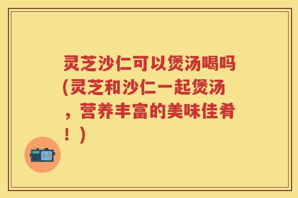 灵芝沙仁可以煲汤喝吗(灵芝和沙仁一起煲汤，营养丰富的美味佳肴！)
