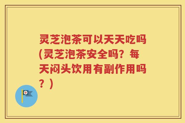 灵芝泡茶可以天天吃吗(灵芝泡茶安全吗?每天闷头饮用有副作用吗?) 灵芝泡茶可以天天吃吗(灵芝泡茶安全吗?每天闷头饮用有副作用吗?)