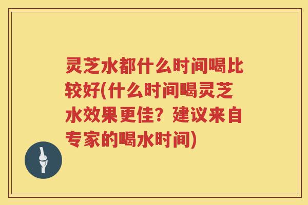 灵芝水都什么时间喝比较好(什么时间喝灵芝水效果更佳？建议来自专家的喝水时间)