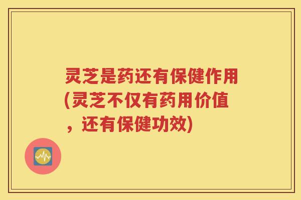 灵芝是药还有保健作用(灵芝不仅有药用价值，还有保健功效)