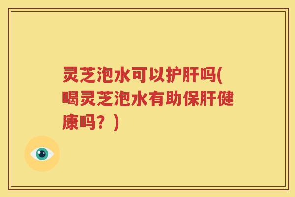 灵芝泡水可以护肝吗(喝灵芝泡水有助保肝健康吗？)