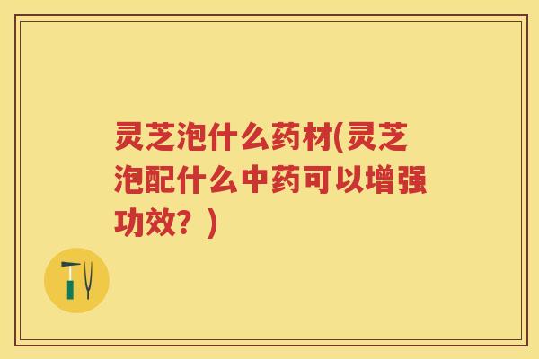 灵芝泡什么药材(灵芝泡配什么中药可以增强功效？)