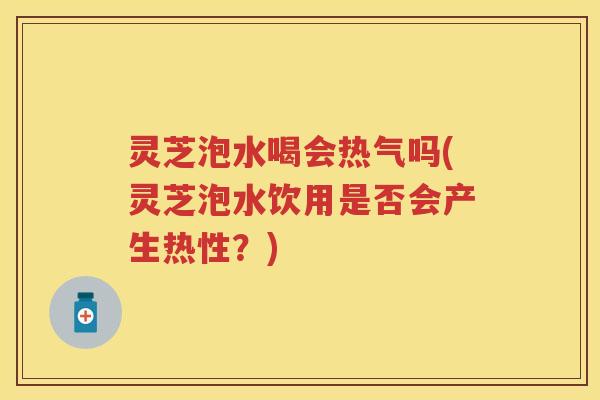 灵芝泡水喝会热气吗(灵芝泡水饮用是否会产生热性？)