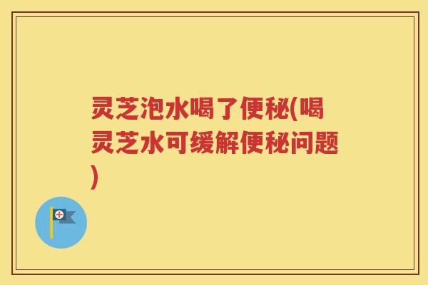 灵芝泡水喝了(喝灵芝水可缓解问题) 灵芝泡水喝了(喝灵芝水可缓解问题)