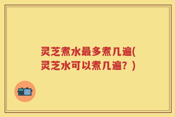 灵芝煮水多煮几遍(灵芝水可以煮几遍?) 灵芝煮水多煮几遍(灵芝水可以煮几遍?)