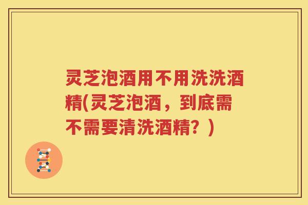 灵芝泡酒用不用洗洗酒精(灵芝泡酒，到底需不需要清洗酒精？)