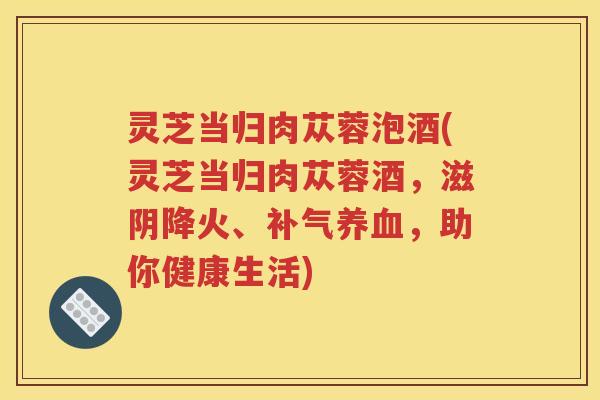 灵芝当归肉苁蓉泡酒(灵芝当归肉苁蓉酒，滋阴降火、，助你健康生活)