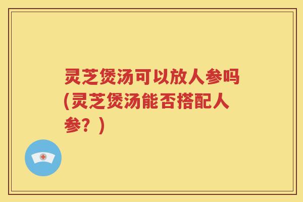 灵芝煲汤可以放人参吗(灵芝煲汤能否搭配人参？)
