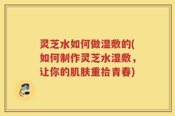 灵芝水如何做湿敷的(如何制作灵芝水湿敷，让你的肌肤重拾青春)