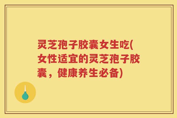 灵芝孢子胶囊女生吃(女性适宜的灵芝孢子胶囊，健康养生必备)