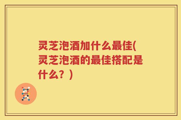 灵芝泡酒加什么佳(灵芝泡酒的佳搭配是什么？)