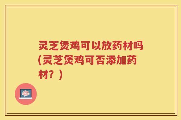 灵芝煲鸡可以放药材吗(灵芝煲鸡可否添加药材?) 灵芝煲鸡可以放药材吗(灵芝煲鸡可否添加药材?)