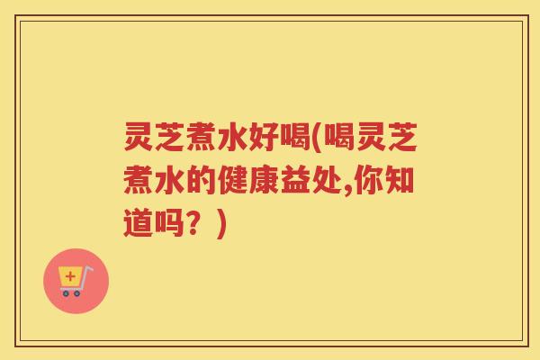 灵芝煮水好喝(喝灵芝煮水的健康益处,你知道吗？)
