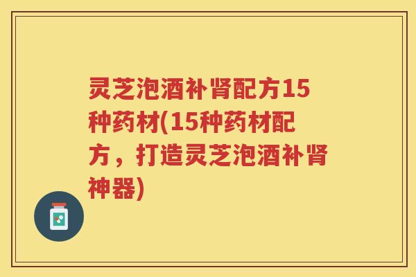 灵芝泡酒补肾配方15种药材(15种药材配方，打造灵芝泡酒补肾神器)