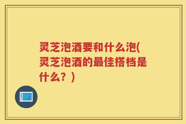 灵芝泡酒要和什么泡(灵芝泡酒的最佳搭档是什么？)