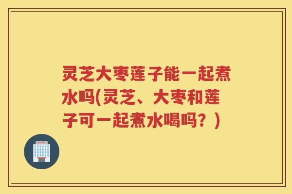 灵芝大枣莲子能一起煮水吗(灵芝、大枣和莲子可一起煮水喝吗？)