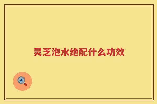 灵芝泡水绝配什么功效