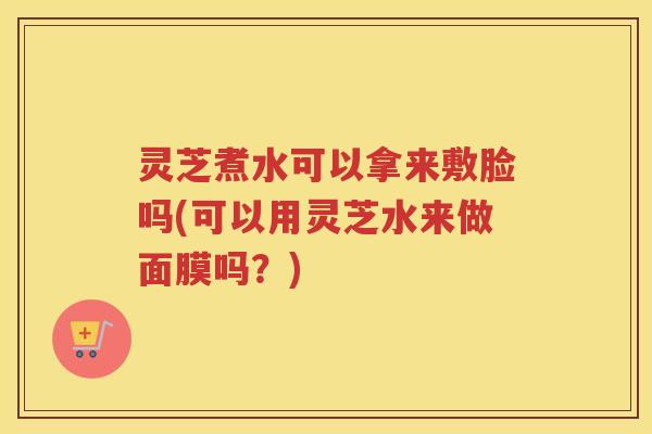 灵芝煮水可以拿来敷脸吗(可以用灵芝水来做面膜吗？)