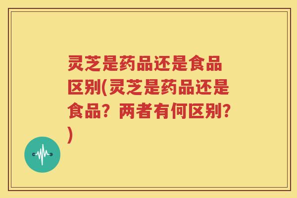 灵芝是药品还是食品 区别(灵芝是药品还是食品？两者有何区别？)