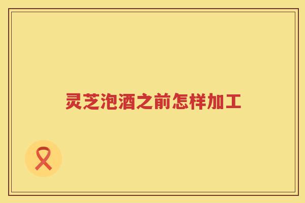 灵芝泡酒之前怎样加工